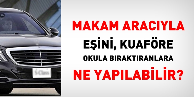 Makam aracıyla eşini okula, kuaföre götürenlere ne ceza verilir, ne yapılmalı?
