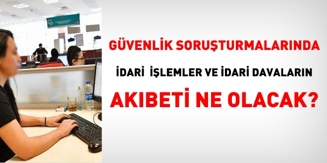 Güvenlik soruşturmasında idari işlemler ve idari davaların akıbeti ne olacak?