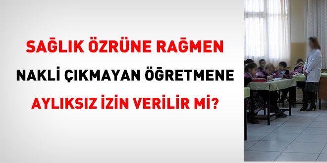 Sağlık özrüne rağmen, nakli çıkmayan öğretmene, aylıksız izin verilir mi?