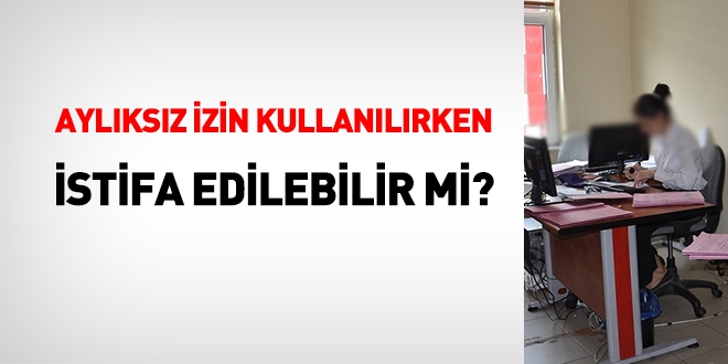 Aylıksız izin kullanırken istifa edebilir miyim?