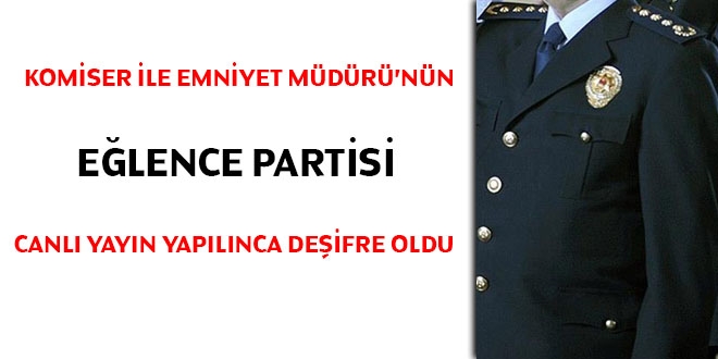 Komiser ile emniyet müdürünün eğlence partisi canlı yayın yapılınca deşifre oldu