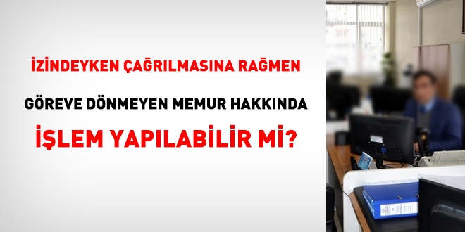 İzindeyken çağrılmasına rağmen göreve dönmeyen memur hakkında işlem yapılabilir mi?