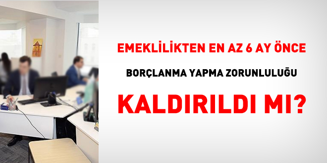 Emeklilikten en az 6 ay nce borlanma yapma zorunluluu kaldrld m?