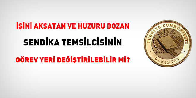 İşini aksatan, huzuru bozan sendika temsilcisinin görev yeri değiştirilebilir mi?