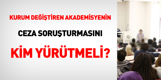 Kurum değiştiren akademisyenin ceza soruşturmasını kim yürütmeli?